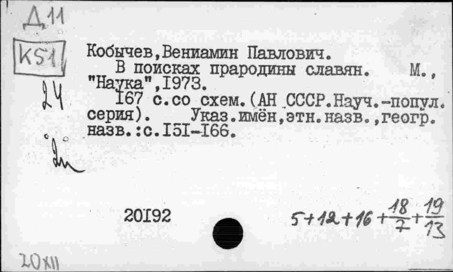 ﻿kÿï? Кобычев,Вениамин Павлович.
—J ' і „„ В поисках прародины славян. М.. м. "Наука",1973.
167 с.со схем. (АН СССР.Науч.-попул серия).	Указ.имён,этн.назв.,геогр.
с. назв.:с.I51-166.
20192

ад